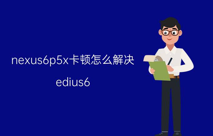 nexus6p5x卡顿怎么解决 edius6.5卡顿,经常无响应？